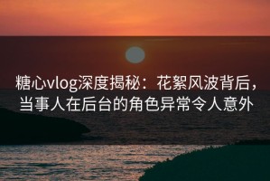 糖心vlog深度揭秘：花絮风波背后，当事人在后台的角色异常令人意外