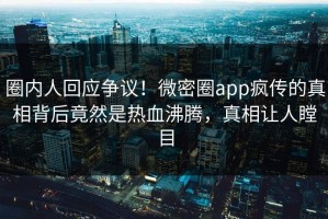 圈内人回应争议！微密圈app疯传的真相背后竟然是热血沸腾，真相让人瞠目
