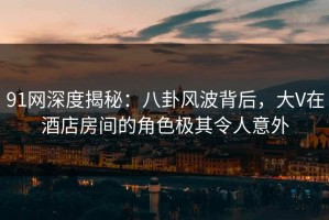 91网深度揭秘：八卦风波背后，大V在酒店房间的角色极其令人意外