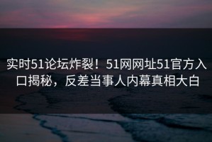 实时51论坛炸裂！51网网址51官方入口揭秘，反差当事人内幕真相大白