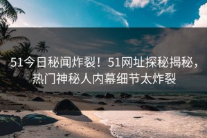 51今日秘闻炸裂！51网址探秘揭秘，热门神秘人内幕细节太炸裂