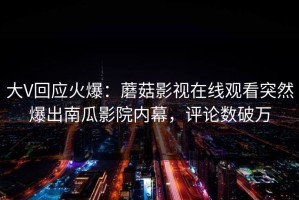 大V回应火爆：蘑菇影视在线观看突然爆出南瓜影院内幕，评论数破万