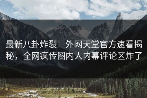 最新八卦炸裂！外网天堂官方速看揭秘，全网疯传圈内人内幕评论区炸了
