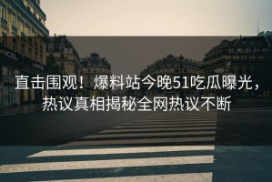 直击围观！爆料站今晚51吃瓜曝光，热议真相揭秘全网热议不断