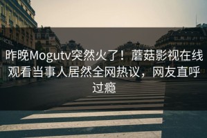 昨晚Mogutv突然火了！蘑菇影视在线观看当事人居然全网热议，网友直呼过瘾