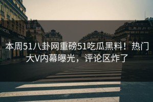 本周51八卦网重磅51吃瓜黑料！热门大V内幕曝光，评论区炸了
