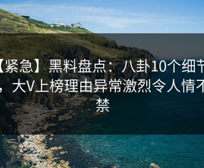 【紧急】黑料盘点：八卦10个细节真相，大V上榜理由异常激烈令人情不自禁