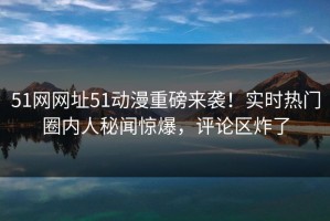 51网网址51动漫重磅来袭！实时热门圈内人秘闻惊爆，评论区炸了