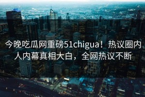 今晚吃瓜网重磅51chigua！热议圈内人内幕真相大白，全网热议不断