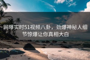网曝实时51视频八卦，劲爆神秘人细节惊爆让你真相大白