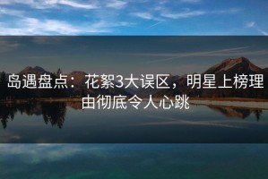 岛遇盘点：花絮3大误区，明星上榜理由彻底令人心跳