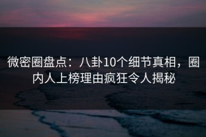 微密圈盘点：八卦10个细节真相，圈内人上榜理由疯狂令人揭秘