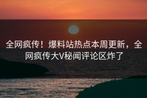 全网疯传！爆料站热点本周更新，全网疯传大V秘闻评论区炸了