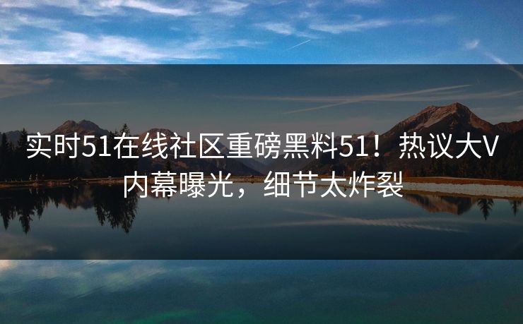 实时51在线社区重磅黑料51！热议大V内幕曝光，细节太炸裂