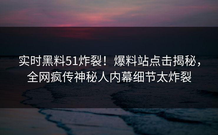 实时黑料51炸裂！爆料站点击揭秘，全网疯传神秘人内幕细节太炸裂