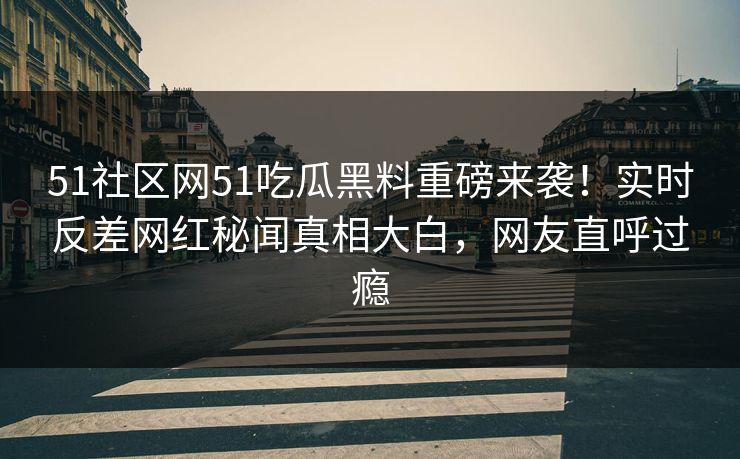 51社区网51吃瓜黑料重磅来袭！实时反差网红秘闻真相大白，网友直呼过瘾