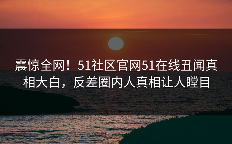 震惊全网！51社区官网51在线丑闻真相大白，反差圈内人真相让人瞠目