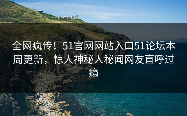 全网疯传！51官网网站入口51论坛本周更新，惊人神秘人秘闻网友直呼过瘾