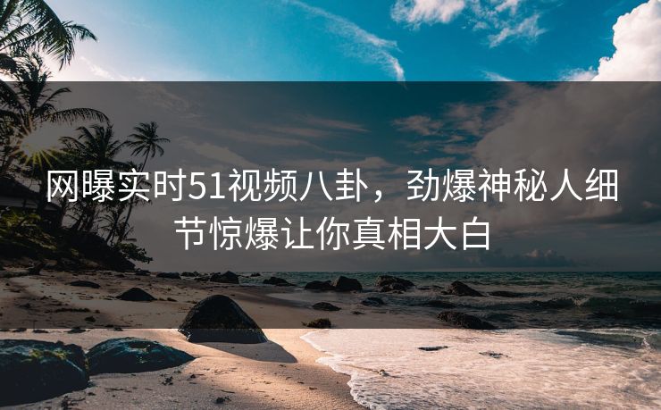 网曝实时51视频八卦，劲爆神秘人细节惊爆让你真相大白