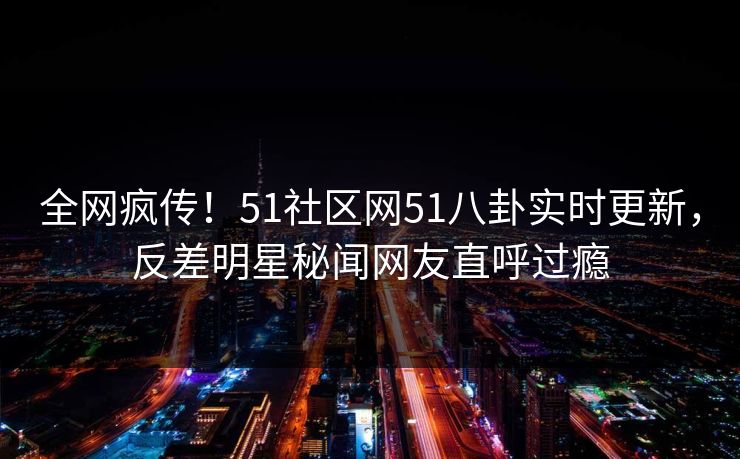 全网疯传！51社区网51八卦实时更新，反差明星秘闻网友直呼过瘾