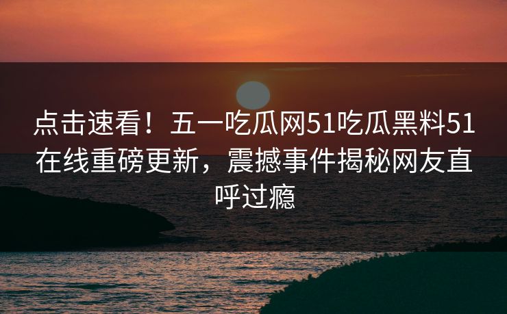 点击速看！五一吃瓜网51吃瓜黑料51在线重磅更新，震撼事件揭秘网友直呼过瘾