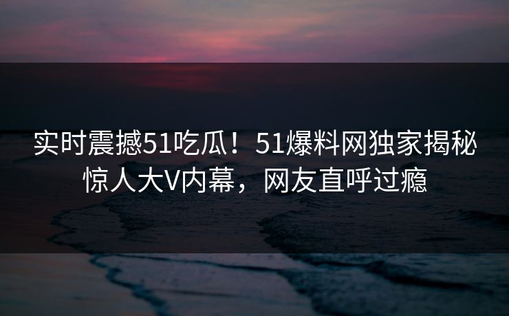 实时震撼51吃瓜！51爆料网独家揭秘惊人大V内幕，网友直呼过瘾