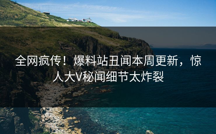 全网疯传！爆料站丑闻本周更新，惊人大V秘闻细节太炸裂