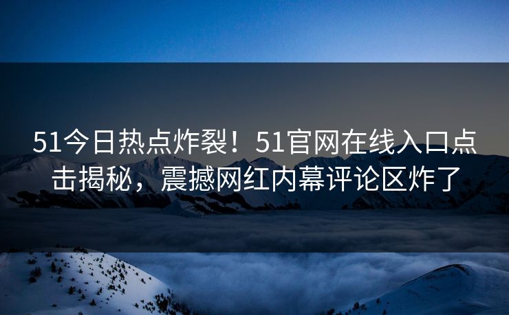 51今日热点炸裂！51官网在线入口点击揭秘，震撼网红内幕评论区炸了