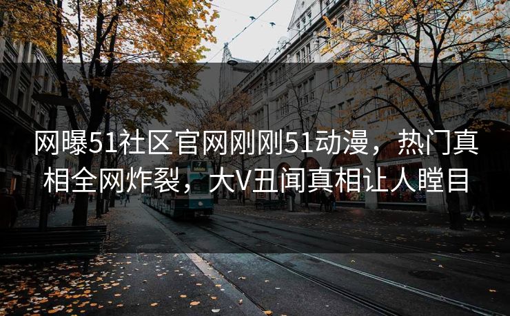 网曝51社区官网刚刚51动漫，热门真相全网炸裂，大V丑闻真相让人瞠目