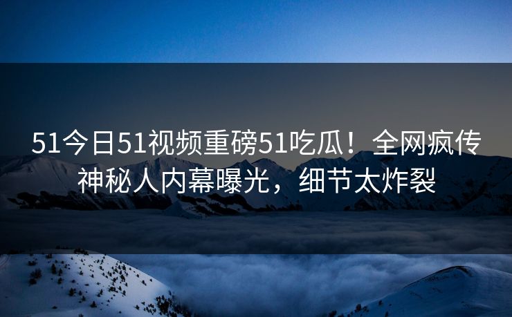 51今日51视频重磅51吃瓜！全网疯传神秘人内幕曝光，细节太炸裂