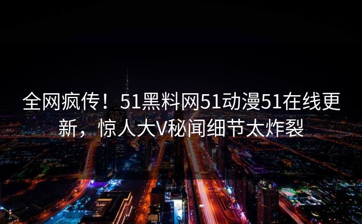 全网疯传！51黑料网51动漫51在线更新，惊人大V秘闻细节太炸裂