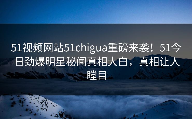 51视频网站51chigua重磅来袭！51今日劲爆明星秘闻真相大白，真相让人瞠目
