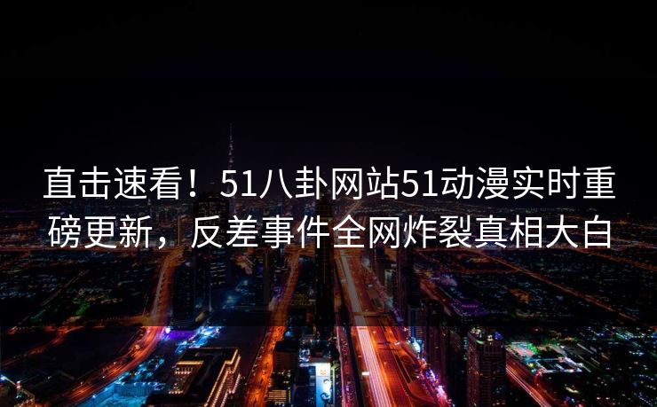 直击速看！51八卦网站51动漫实时重磅更新，反差事件全网炸裂真相大白
