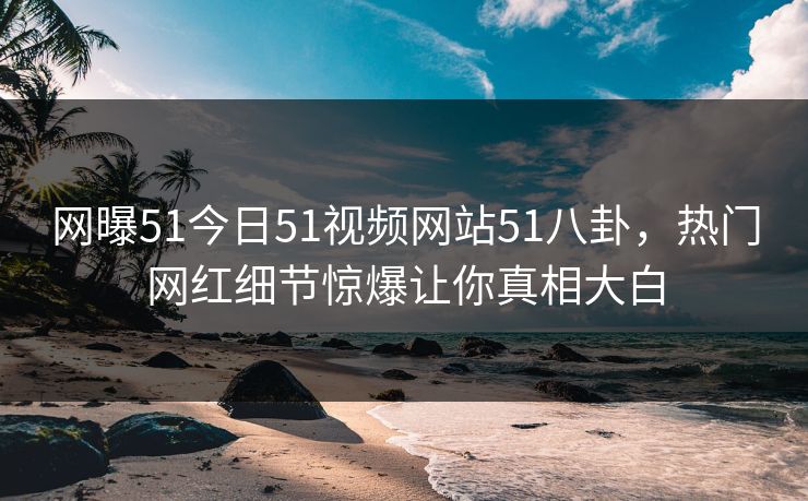 网曝51今日51视频网站51八卦，热门网红细节惊爆让你真相大白