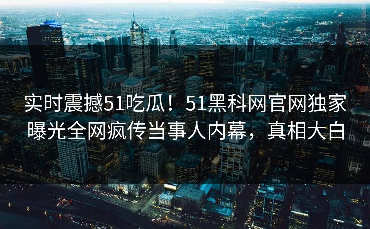 实时震撼51吃瓜！51黑科网官网独家曝光全网疯传当事人内幕，真相大白