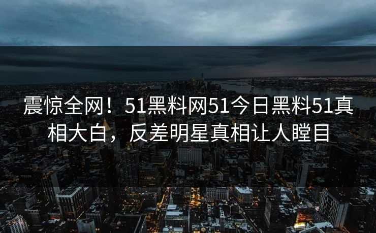 震惊全网！51黑料网51今日黑料51真相大白，反差明星真相让人瞠目