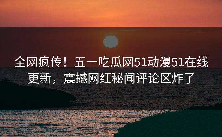 全网疯传！五一吃瓜网51动漫51在线更新，震撼网红秘闻评论区炸了