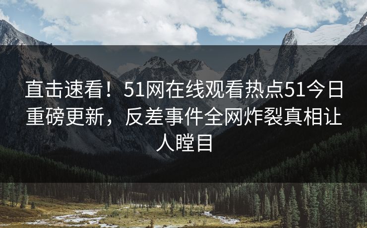 直击速看！51网在线观看热点51今日重磅更新，反差事件全网炸裂真相让人瞠目