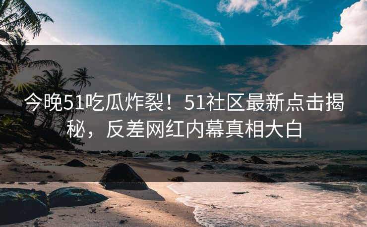 今晚51吃瓜炸裂！51社区最新点击揭秘，反差网红内幕真相大白