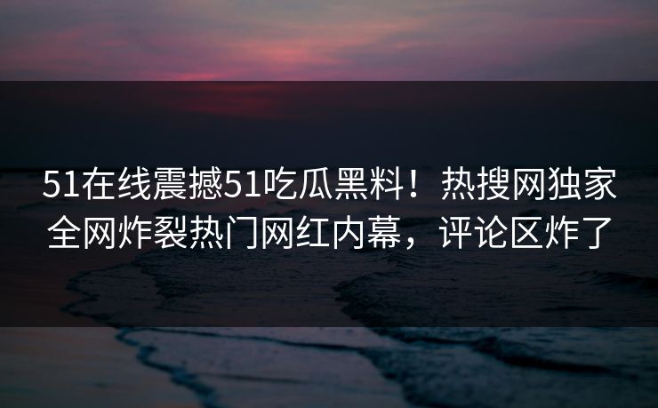 51在线震撼51吃瓜黑料！热搜网独家全网炸裂热门网红内幕，评论区炸了
