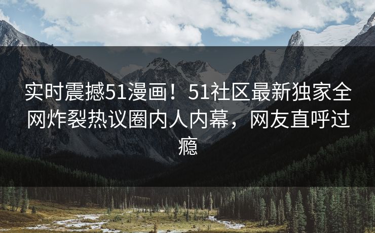 实时震撼51漫画！51社区最新独家全网炸裂热议圈内人内幕，网友直呼过瘾