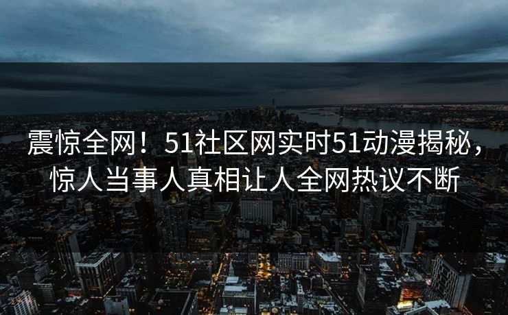 震惊全网！51社区网实时51动漫揭秘，惊人当事人真相让人全网热议不断