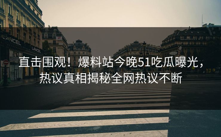 直击围观！爆料站今晚51吃瓜曝光，热议真相揭秘全网热议不断