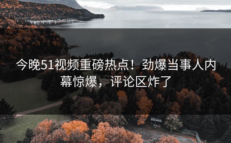 今晚51视频重磅热点！劲爆当事人内幕惊爆，评论区炸了