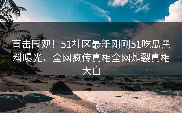 直击围观！51社区最新刚刚51吃瓜黑料曝光，全网疯传真相全网炸裂真相大白