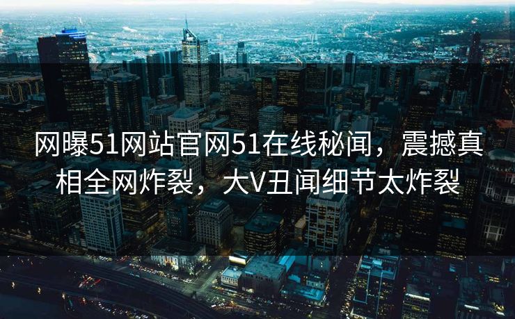 网曝51网站官网51在线秘闻，震撼真相全网炸裂，大V丑闻细节太炸裂