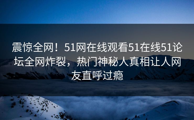 震惊全网！51网在线观看51在线51论坛全网炸裂，热门神秘人真相让人网友直呼过瘾