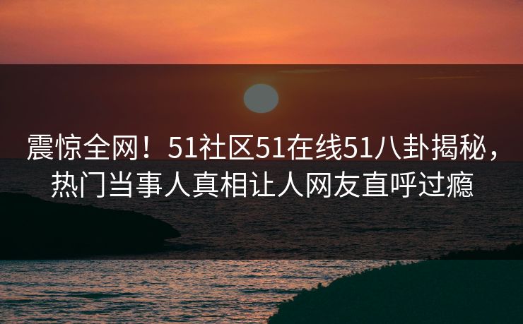 震惊全网！51社区51在线51八卦揭秘，热门当事人真相让人网友直呼过瘾