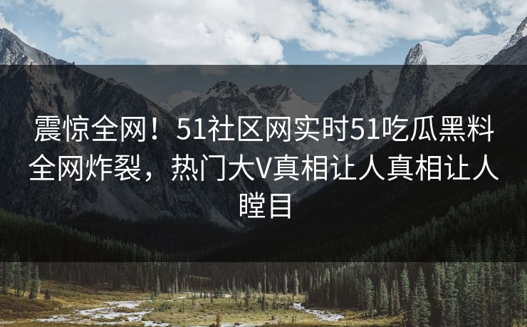 震惊全网！51社区网实时51吃瓜黑料全网炸裂，热门大V真相让人真相让人瞠目