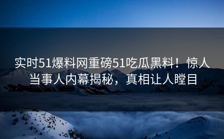实时51爆料网重磅51吃瓜黑料！惊人当事人内幕揭秘，真相让人瞠目